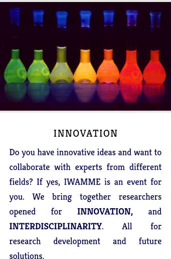 INNOVATION Do you have innovative ideas and want to collaborate with experts from different fields? If yes, IWAMME is an event for you. We bring together researchers opened for INNOVATION, and INTERDISCIPLINARITY. All for research development and future solutions.